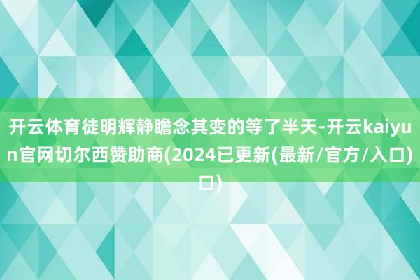 开云体育徒明辉静瞻念其变的等了半天-开云kaiyun官网切尔西赞助商(2024已更新(最新/官方/入口)