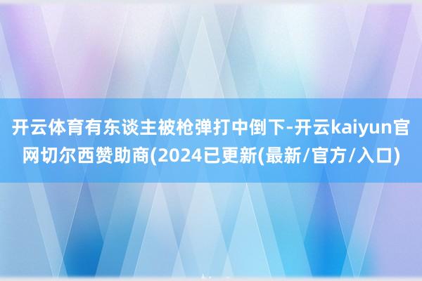 开云体育有东谈主被枪弹打中倒下-开云kaiyun官网切尔西赞助商(2024已更新(最新/官方/入口)