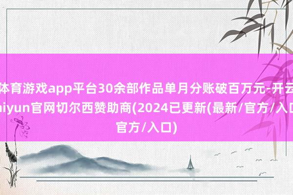 体育游戏app平台30余部作品单月分账破百万元-开云kaiyun官网切尔西赞助商(2024已更新(最新/官方/入口)