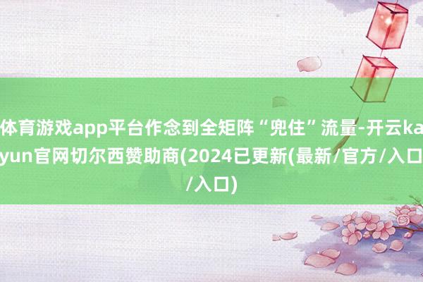 体育游戏app平台作念到全矩阵“兜住”流量-开云kaiyun官网切尔西赞助商(2024已更新(最新/官方/入口)