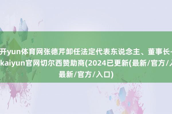 开yun体育网张德芹卸任法定代表东说念主、董事长-开云kaiyun官网切尔西赞助商(2024已更新(最新/官方/入口)