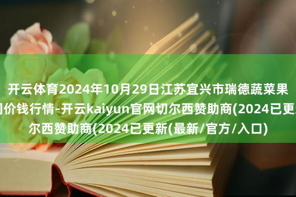 开云体育2024年10月29日江苏宜兴市瑞德蔬菜果品批发市集有限公司价钱行情-开云kaiyun官网切尔西赞助商(2024已更新(最新/官方/入口)