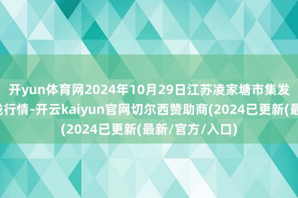 开yun体育网2024年10月29日江苏凌家塘市集发展有限公司价钱行情-开云kaiyun官网切尔西赞助商(2024已更新(最新/官方/入口)