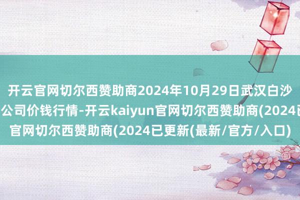 开云官网切尔西赞助商2024年10月29日武汉白沙洲农副居品大市集有限公司价钱行情-开云kaiyun官网切尔西赞助商(2024已更新(最新/官方/入口)