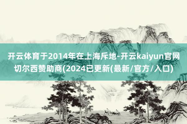 开云体育于2014年在上海斥地-开云kaiyun官网切尔西赞助商(2024已更新(最新/官方/入口)