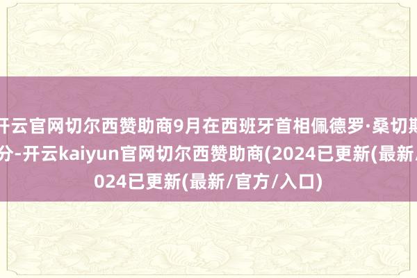 开云官网切尔西赞助商9月在西班牙首相佩德罗·桑切斯探望北京时分-开云kaiyun官网切尔西赞助商(2024已更新(最新/官方/入口)