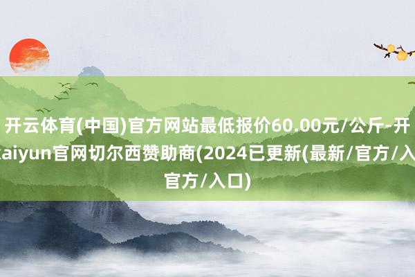 开云体育(中国)官方网站最低报价60.00元/公斤-开云kaiyun官网切尔西赞助商(2024已更新(最新/官方/入口)