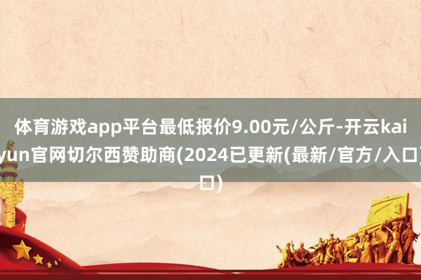 体育游戏app平台最低报价9.00元/公斤-开云kaiyun官网切尔西赞助商(2024已更新(最新/官方/入口)