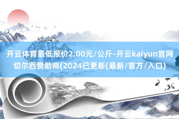 开云体育最低报价2.00元/公斤-开云kaiyun官网切尔西赞助商(2024已更新(最新/官方/入口)