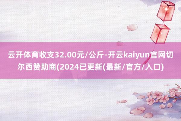 云开体育收支32.00元/公斤-开云kaiyun官网切尔西赞助商(2024已更新(最新/官方/入口)