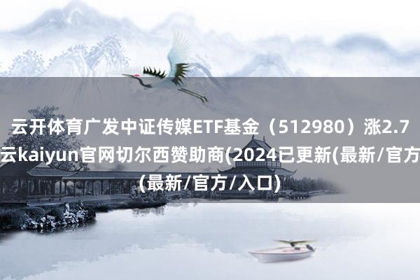 云开体育广发中证传媒ETF基金（512980）涨2.73%-开云kaiyun官网切尔西赞助商(2024已更新(最新/官方/入口)