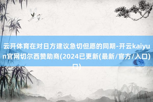 云开体育在对日方建议急切但愿的同期-开云kaiyun官网切尔西赞助商(2024已更新(最新/官方/入口)