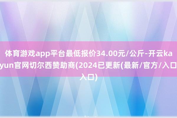 体育游戏app平台最低报价34.00元/公斤-开云kaiyun官网切尔西赞助商(2024已更新(最新/官方/入口)