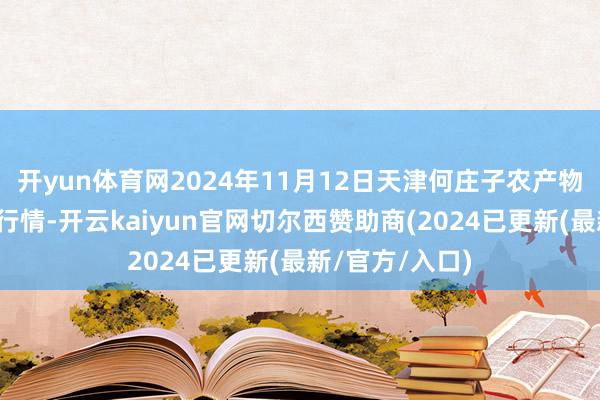 开yun体育网2024年11月12日天津何庄子农产物批发市集价钱行情-开云kaiyun官网切尔西赞助商(2024已更新(最新/官方/入口)