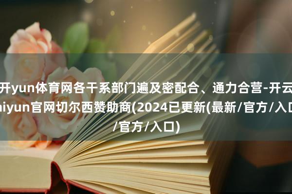 开yun体育网各干系部门遍及密配合、通力合营-开云kaiyun官网切尔西赞助商(2024已更新(最新/官方/入口)