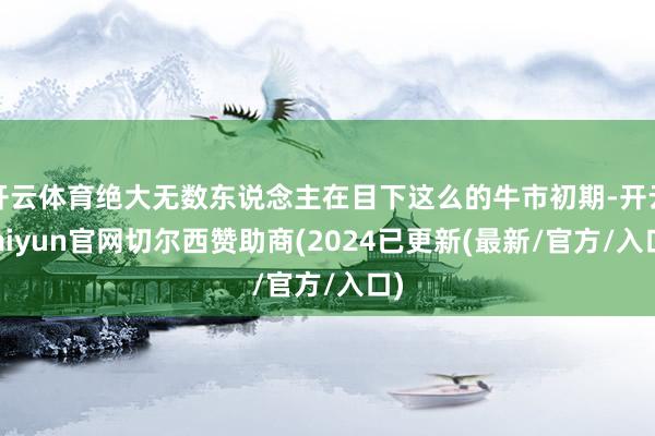 开云体育绝大无数东说念主在目下这么的牛市初期-开云kaiyun官网切尔西赞助商(2024已更新(最新/官方/入口)