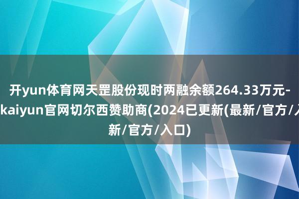 开yun体育网天罡股份现时两融余额264.33万元-开云kaiyun官网切尔西赞助商(2024已更新(最新/官方/入口)