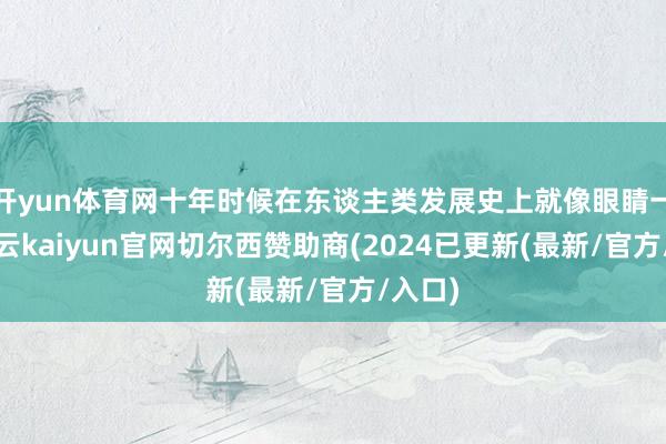 开yun体育网十年时候在东谈主类发展史上就像眼睛一眨-开云kaiyun官网切尔西赞助商(2024已更新(最新/官方/入口)