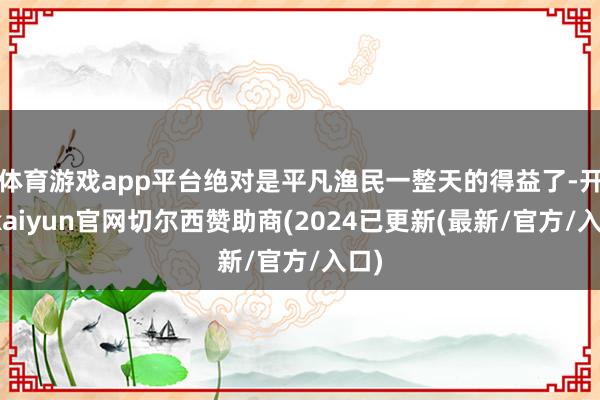 体育游戏app平台绝对是平凡渔民一整天的得益了-开云kaiyun官网切尔西赞助商(2024已更新(最新/官方/入口)