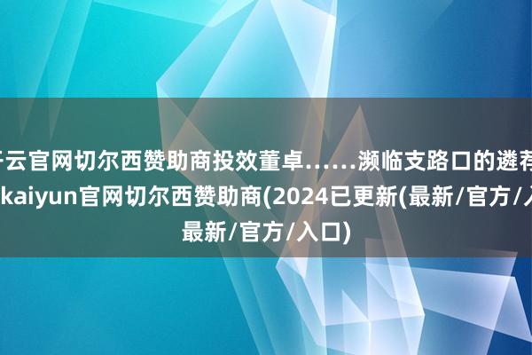 开云官网切尔西赞助商投效董卓……濒临支路口的遴荐-开云kaiyun官网切尔西赞助商(2024已更新(最新/官方/入口)