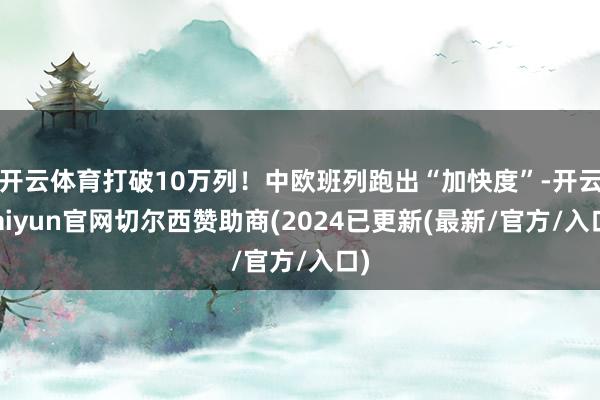 开云体育打破10万列！中欧班列跑出“加快度”-开云kaiyun官网切尔西赞助商(2024已更新(最新/官方/入口)