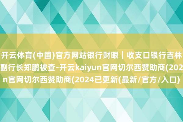 开云体育(中国)官方网站银行财眼｜收支口银行吉林省分行原党委委员、副行长郑鹏被查-开云kaiyun官网切尔西赞助商(2024已更新(最新/官方/入口)