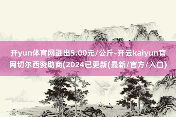 开yun体育网进出5.00元/公斤-开云kaiyun官网切尔西赞助商(2024已更新(最新/官方/入口)