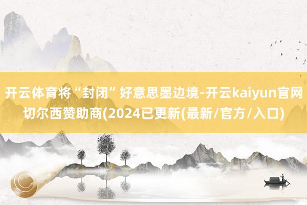 开云体育将“封闭”好意思墨边境-开云kaiyun官网切尔西赞助商(2024已更新(最新/官方/入口)