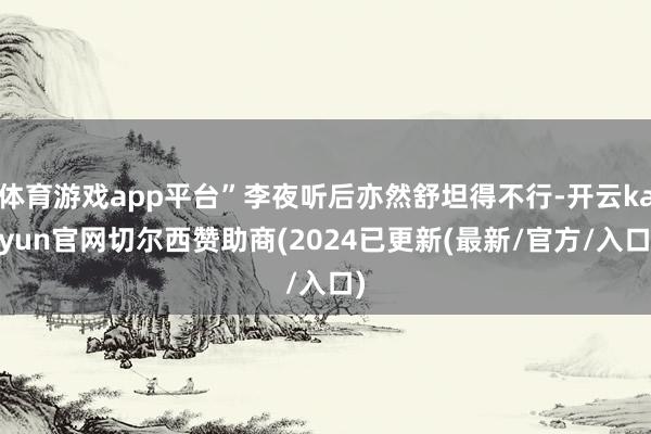 体育游戏app平台”李夜听后亦然舒坦得不行-开云kaiyun官网切尔西赞助商(2024已更新(最新/官方/入口)