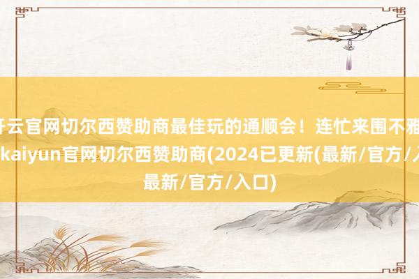 开云官网切尔西赞助商最佳玩的通顺会！连忙来围不雅-开云kaiyun官网切尔西赞助商(2024已更新(最新/官方/入口)