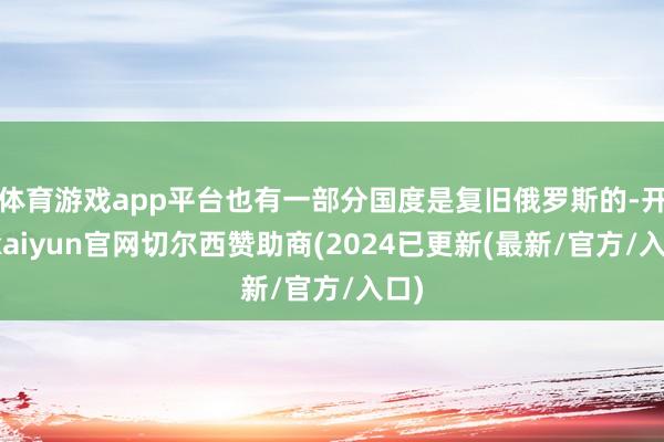 体育游戏app平台也有一部分国度是复旧俄罗斯的-开云kaiyun官网切尔西赞助商(2024已更新(最新/官方/入口)