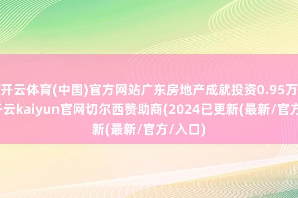 开云体育(中国)官方网站广东房地产成就投资0.95万亿元-开云kaiyun官网切尔西赞助商(2024已更新(最新/官方/入口)