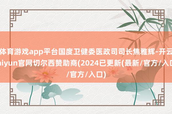 体育游戏app平台国度卫健委医政司司长焦雅辉-开云kaiyun官网切尔西赞助商(2024已更新(最新/官方/入口)