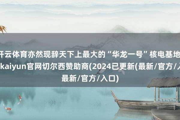 开云体育亦然现辞天下上最大的“华龙一号”核电基地-开云kaiyun官网切尔西赞助商(2024已更新(最新/官方/入口)