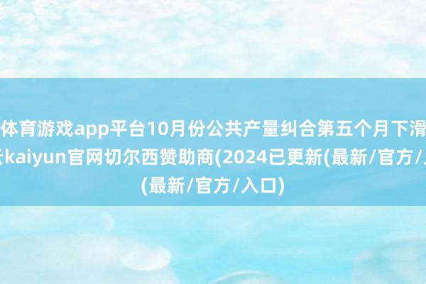 体育游戏app平台10月份公共产量纠合第五个月下滑-开云kaiyun官网切尔西赞助商(2024已更新(最新/官方/入口)