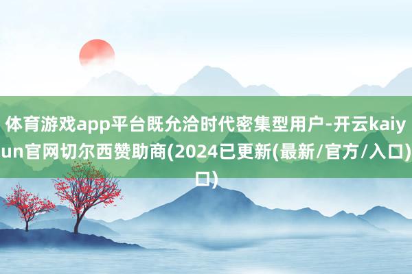 体育游戏app平台既允洽时代密集型用户-开云kaiyun官网切尔西赞助商(2024已更新(最新/官方/入口)