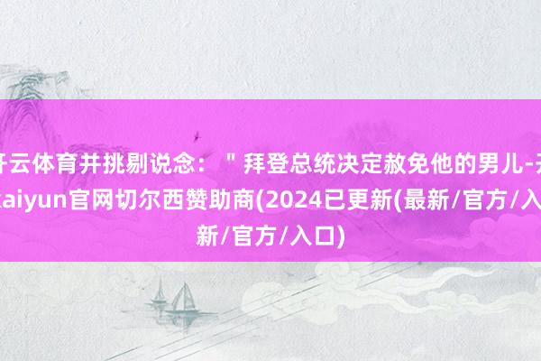 开云体育并挑剔说念：＂拜登总统决定赦免他的男儿-开云kaiyun官网切尔西赞助商(2024已更新(最新/官方/入口)