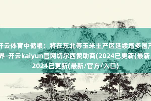 开云体育中储粮：将在东北等玉米主产区延续增多国产玉米收储边界-开云kaiyun官网切尔西赞助商(2024已更新(最新/官方/入口)