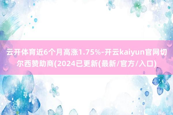 云开体育近6个月高涨1.75%-开云kaiyun官网切尔西赞助商(2024已更新(最新/官方/入口)