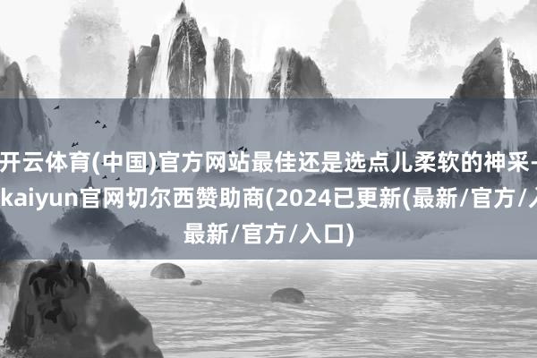 开云体育(中国)官方网站最佳还是选点儿柔软的神采-开云kaiyun官网切尔西赞助商(2024已更新(最新/官方/入口)