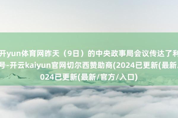 开yun体育网昨天（9日）的中央政事局会议传达了利弊的刺激讯号-开云kaiyun官网切尔西赞助商(2024已更新(最新/官方/入口)