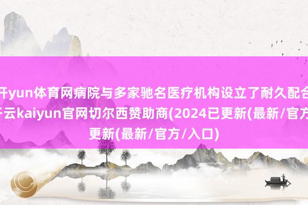 开yun体育网病院与多家驰名医疗机构设立了耐久配合相关-开云kaiyun官网切尔西赞助商(2024已更新(最新/官方/入口)