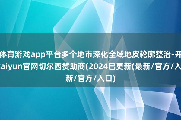 体育游戏app平台多个地市深化全域地皮轮廓整治-开云kaiyun官网切尔西赞助商(2024已更新(最新/官方/入口)