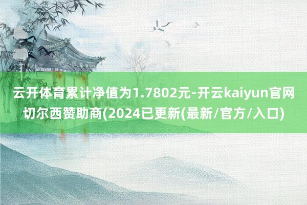 云开体育累计净值为1.7802元-开云kaiyun官网切尔西赞助商(2024已更新(最新/官方/入口)