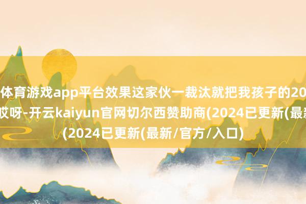 体育游戏app平台效果这家伙一裁汰就把我孩子的20%给弄没了！哎呀-开云kaiyun官网切尔西赞助商(2024已更新(最新/官方/入口)