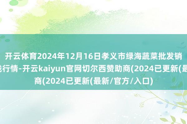 开云体育2024年12月16日孝义市绿海蔬菜批发销售有限公司价钱行情-开云kaiyun官网切尔西赞助商(2024已更新(最新/官方/入口)