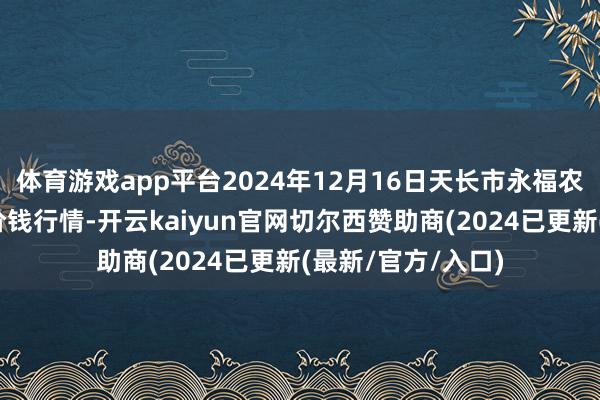 体育游戏app平台2024年12月16日天长市永福农副居品批发市集价钱行情-开云kaiyun官网切尔西赞助商(2024已更新(最新/官方/入口)