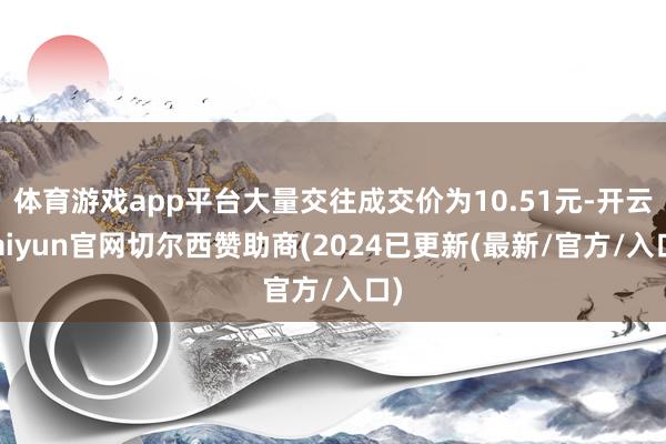 体育游戏app平台大量交往成交价为10.51元-开云kaiyun官网切尔西赞助商(2024已更新(最新/官方/入口)