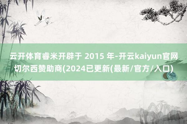 云开体育睿米开辟于 2015 年-开云kaiyun官网切尔西赞助商(2024已更新(最新/官方/入口)