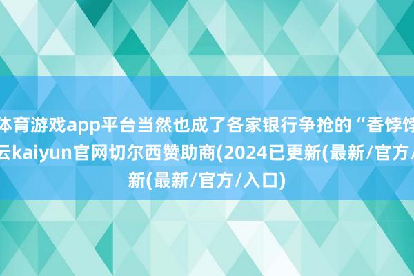 体育游戏app平台当然也成了各家银行争抢的“香饽饽”-开云kaiyun官网切尔西赞助商(2024已更新(最新/官方/入口)